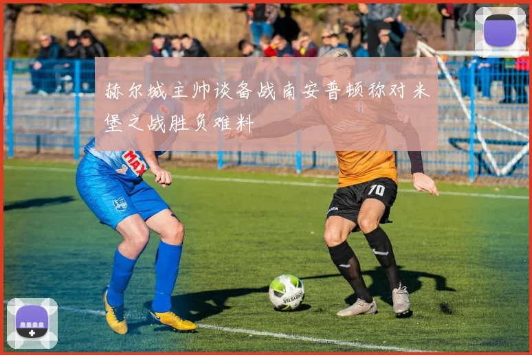 赫尔城主帅谈备战南安普顿称对米堡之战胜负难料