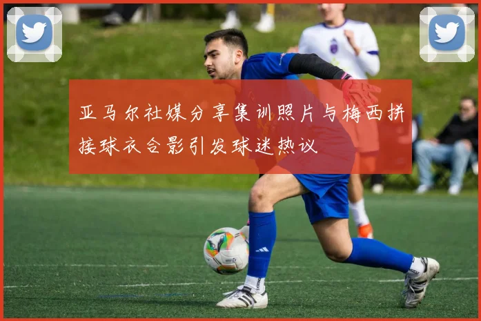 亚马尔社媒分享集训照片与梅西拼接球衣合影引发球迷热议