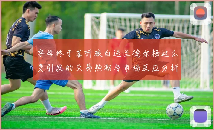 字母终于落听狼白送兰德尔杨这么贵引发的交易热潮与市场反应分析