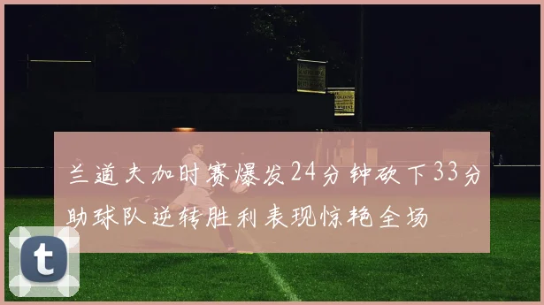 兰道夫加时赛爆发24分钟砍下33分助球队逆转胜利表现惊艳全场