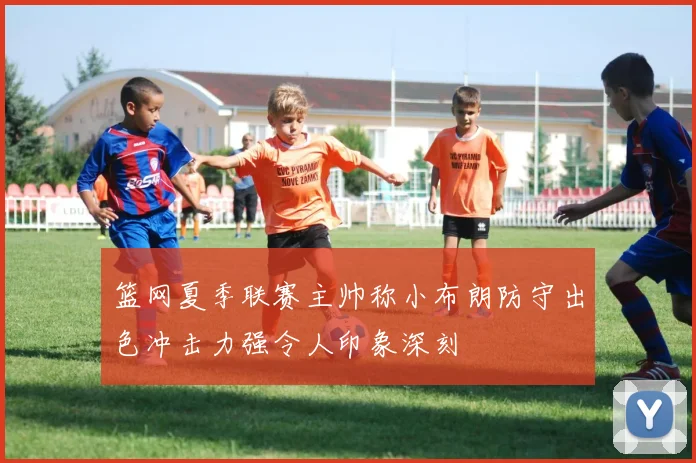 篮网夏季联赛主帅称小布朗防守出色冲击力强令人印象深刻