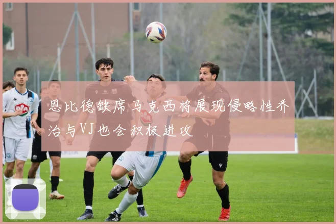 恩比德缺席马克西将展现侵略性乔治与VJ也会积极进攻