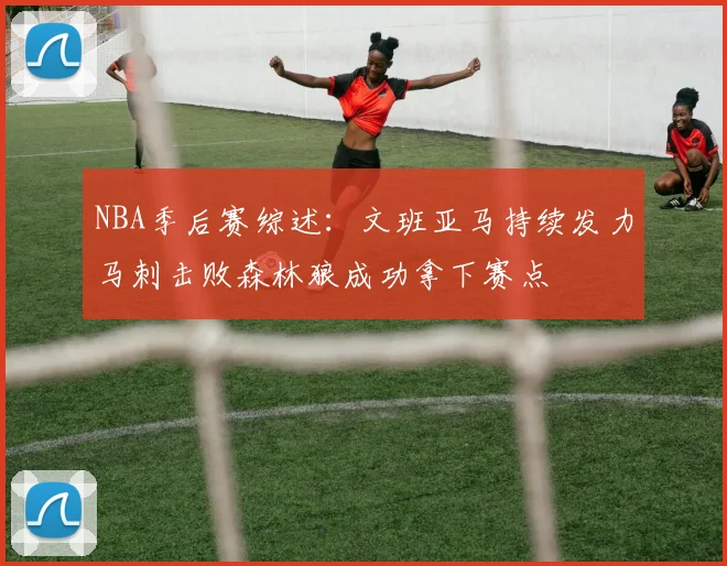 NBA季后赛综述：文班亚马持续发力马刺击败森林狼成功拿下赛点