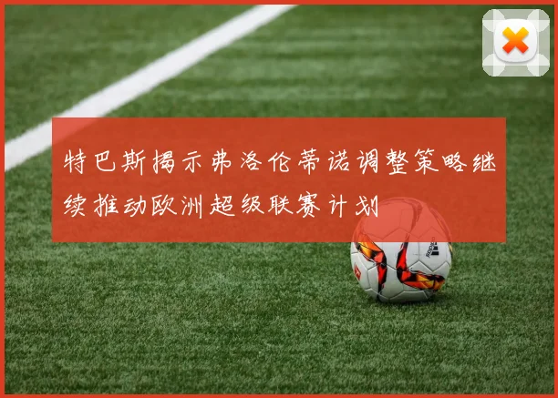 特巴斯揭示弗洛伦蒂诺调整策略继续推动欧洲超级联赛计划